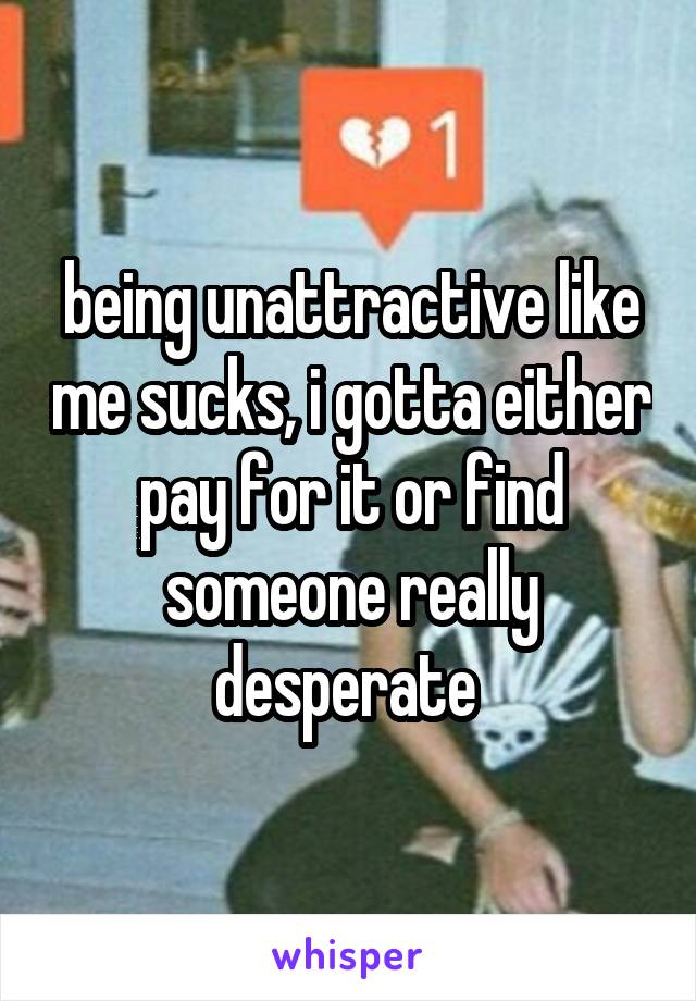 being unattractive like me sucks, i gotta either pay for it or find someone really desperate 