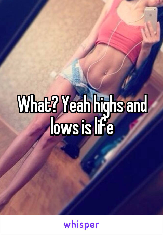 What? Yeah highs and lows is life