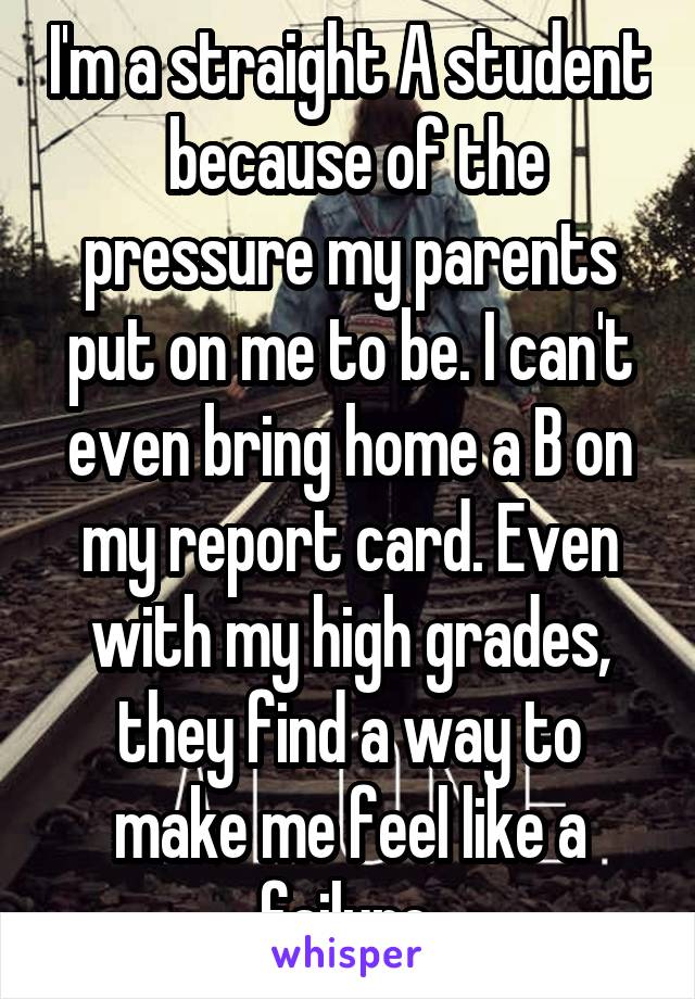 I'm a straight A student  because of the pressure my parents put on me to be. I can't even bring home a B on my report card. Even with my high grades, they find a way to make me feel like a failure.