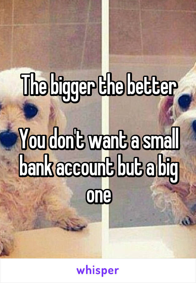 The bigger the better

You don't want a small bank account but a big one