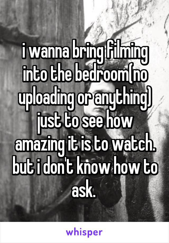 i wanna bring filming into the bedroom(no uploading or anything) just to see how amazing it is to watch. but i don't know how to ask. 