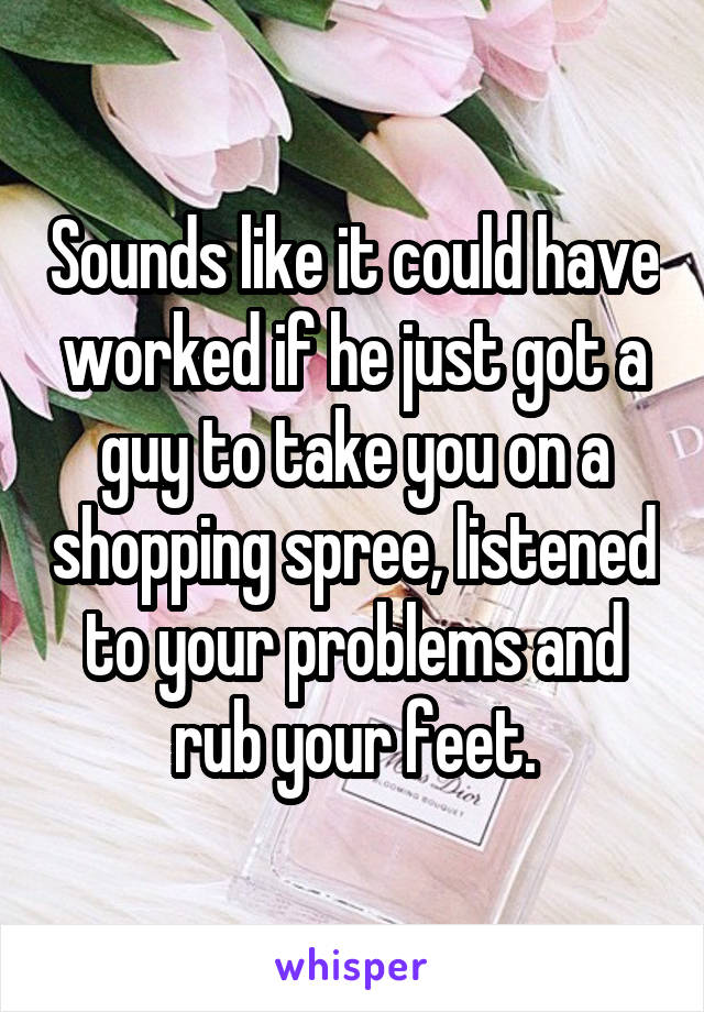 Sounds like it could have worked if he just got a guy to take you on a shopping spree, listened to your problems and rub your feet.