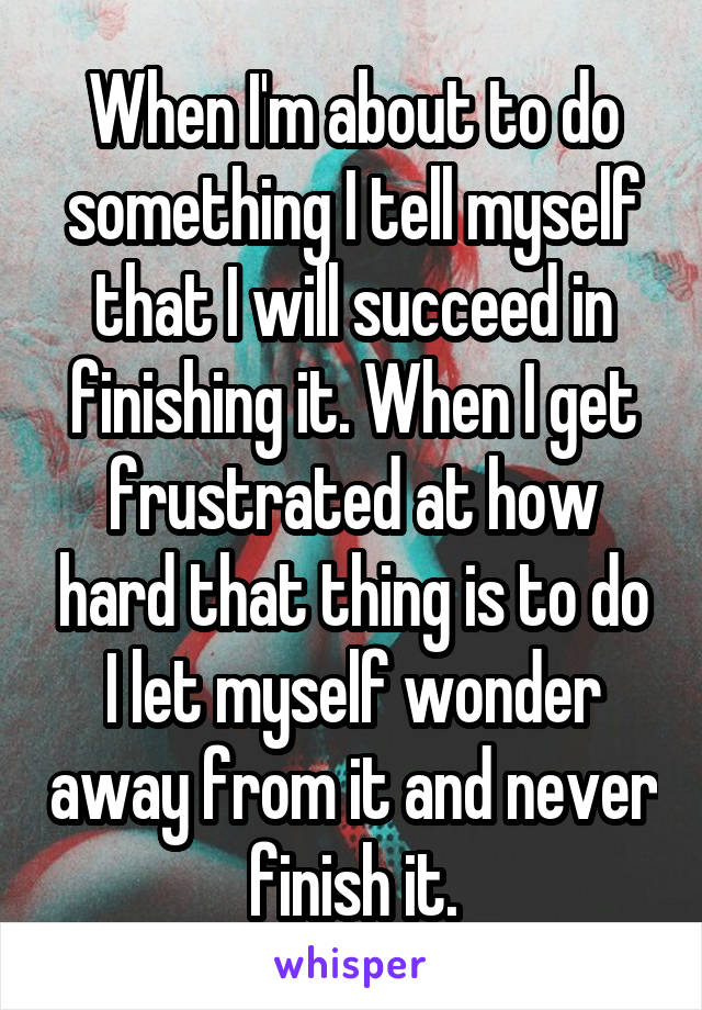 When I'm about to do something I tell myself that I will succeed in finishing it. When I get frustrated at how hard that thing is to do I let myself wonder away from it and never finish it.