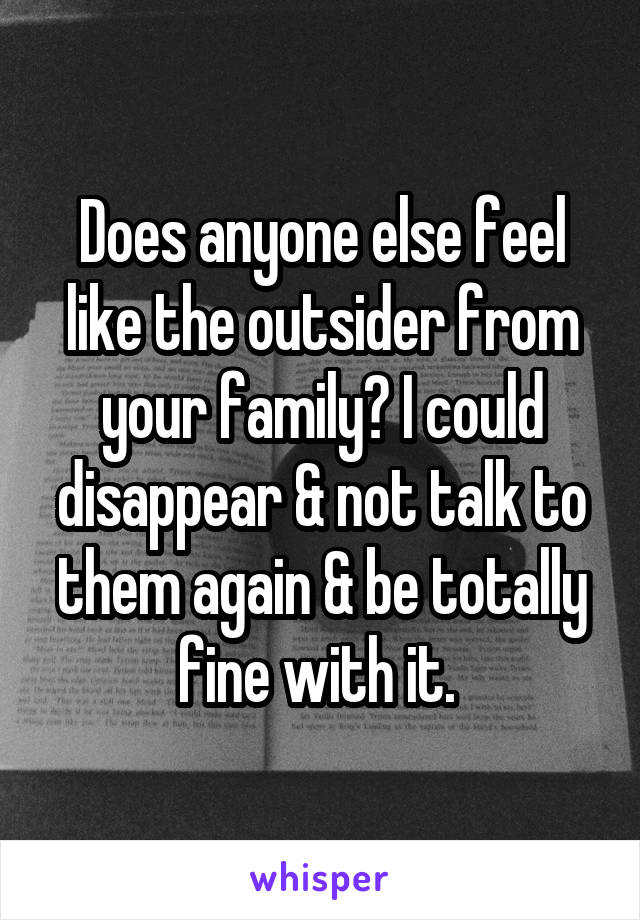 Does anyone else feel like the outsider from your family? I could disappear & not talk to them again & be totally fine with it. 