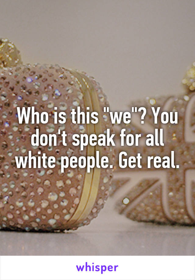 Who is this "we"? You don't speak for all white people. Get real.