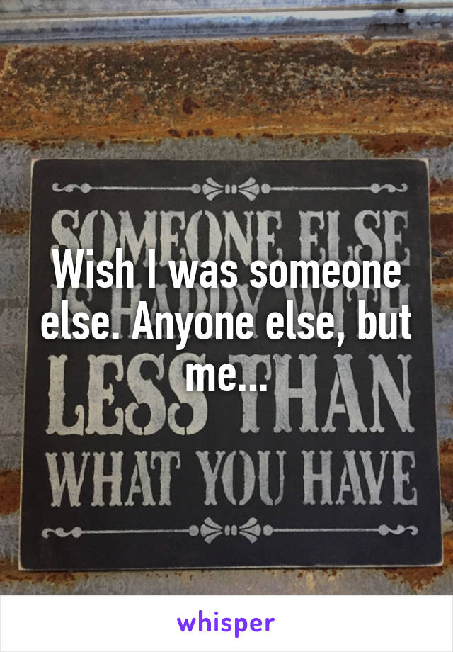 Wish I was someone else. Anyone else, but me...