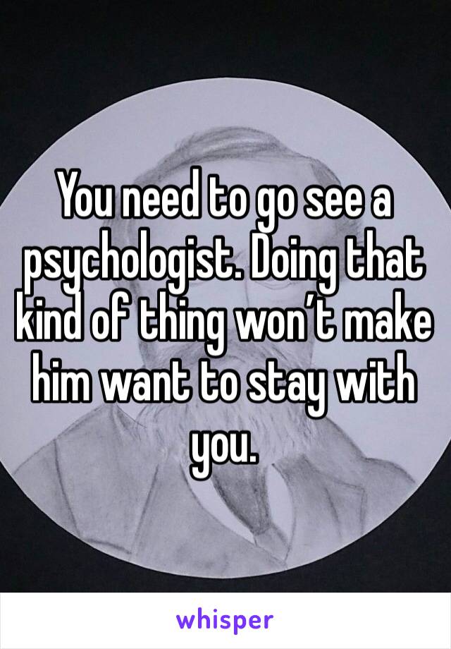 You need to go see a psychologist. Doing that kind of thing won’t make him want to stay with you.