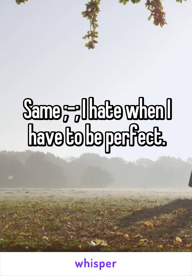 Same ;-; I hate when I have to be perfect.

