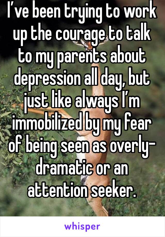 I’ve been trying to work up the courage to talk to my parents about depression all day, but just like always I’m immobilized by my fear of being seen as overly-dramatic or an attention seeker.