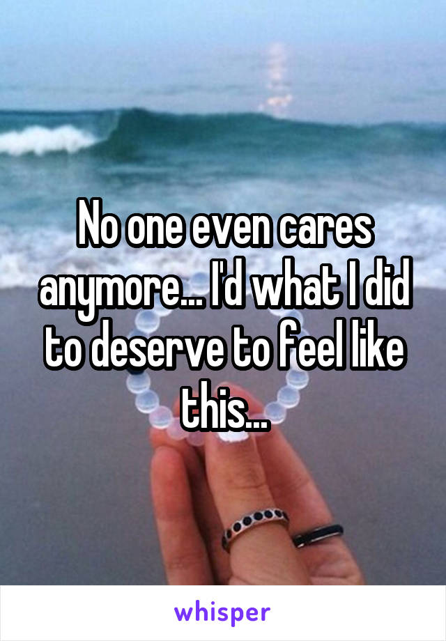 No one even cares anymore... I'd what I did to deserve to feel like this...