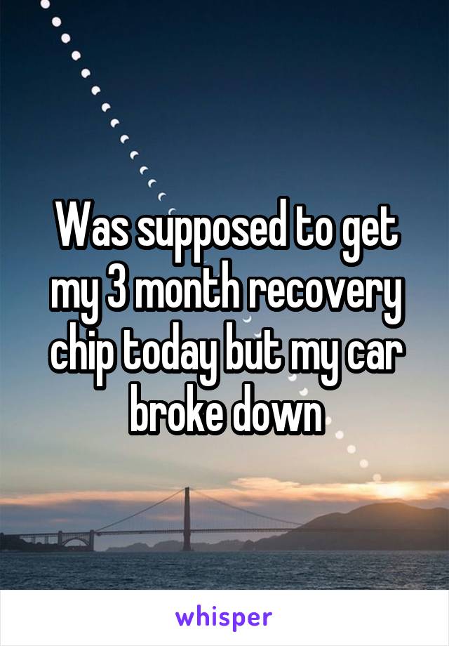 Was supposed to get my 3 month recovery chip today but my car broke down
