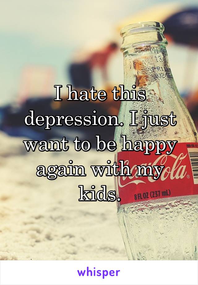 I hate this depression. I just want to be happy again with my kids.