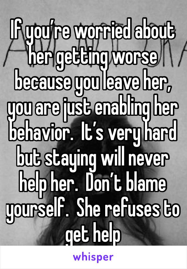 If you’re worried about her getting worse because you leave her, you are just enabling her behavior.  It’s very hard but staying will never help her.  Don’t blame yourself.  She refuses to get help