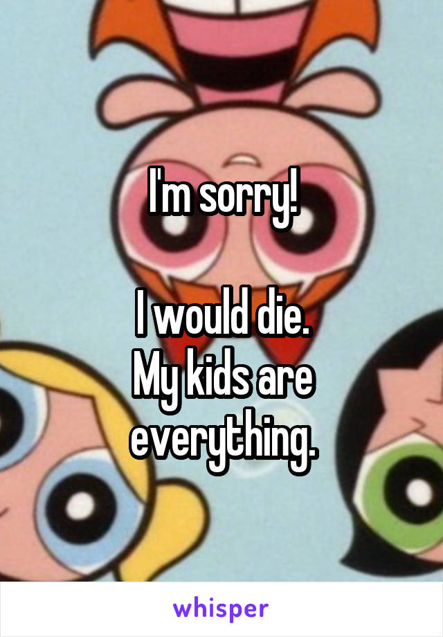 I'm sorry!

I would die.
My kids are everything.