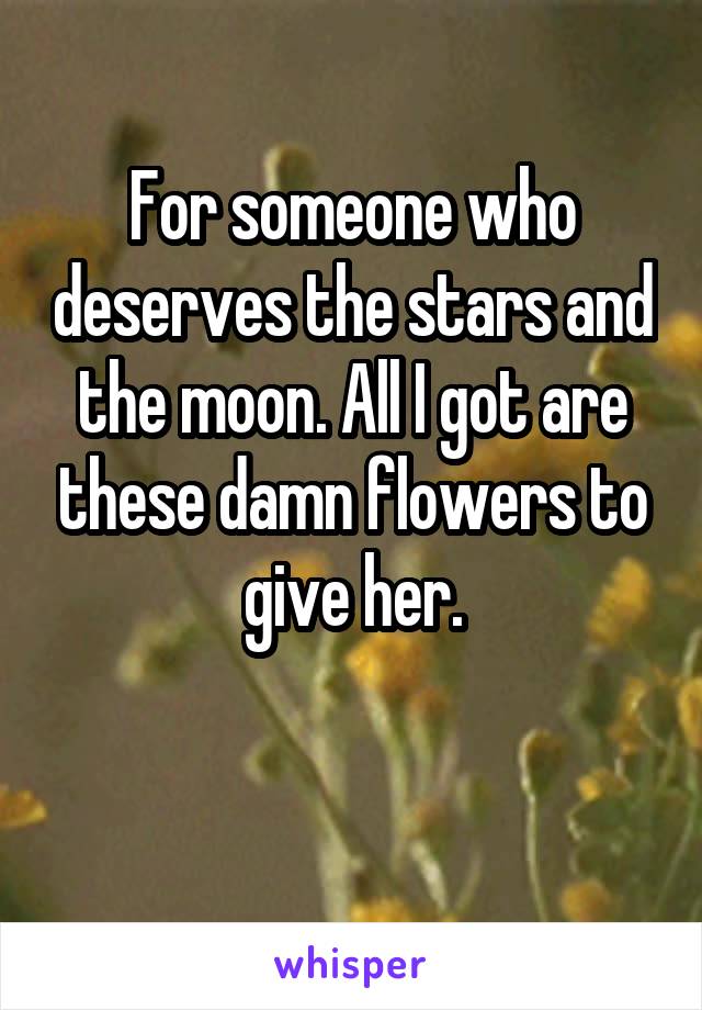 For someone who deserves the stars and the moon. All I got are these damn flowers to give her.

