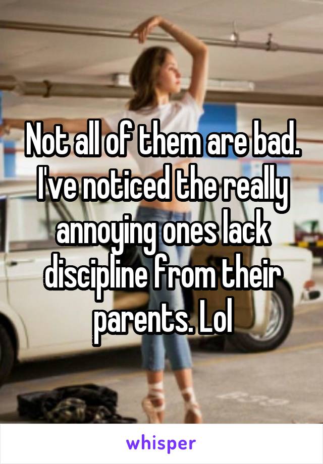 Not all of them are bad. I've noticed the really annoying ones lack discipline from their parents. Lol
