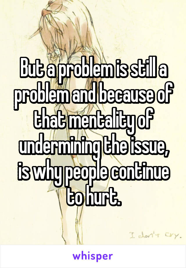 But a problem is still a problem and because of that mentality of undermining the issue, is why people continue to hurt.