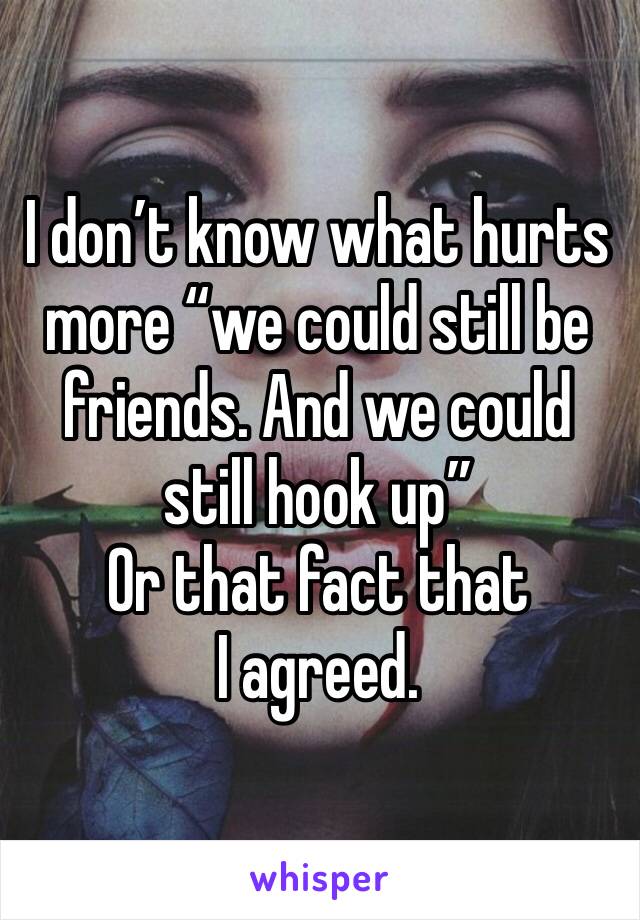 I don’t know what hurts more “we could still be friends. And we could still hook up” 
Or that fact that I agreed.