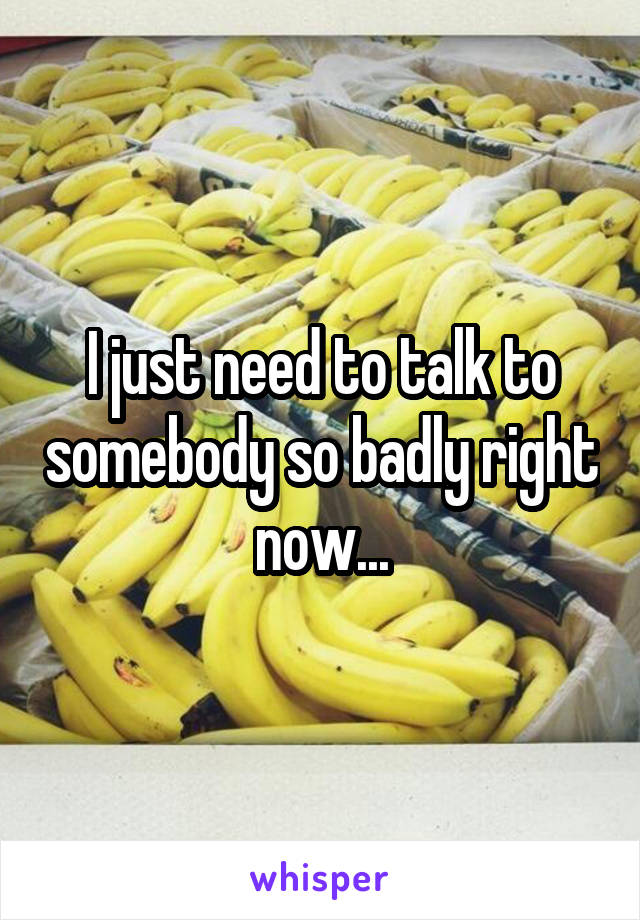 I just need to talk to somebody so badly right now...