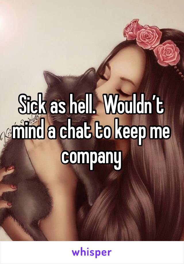 Sick as hell.  Wouldn’t mind a chat to keep me company 