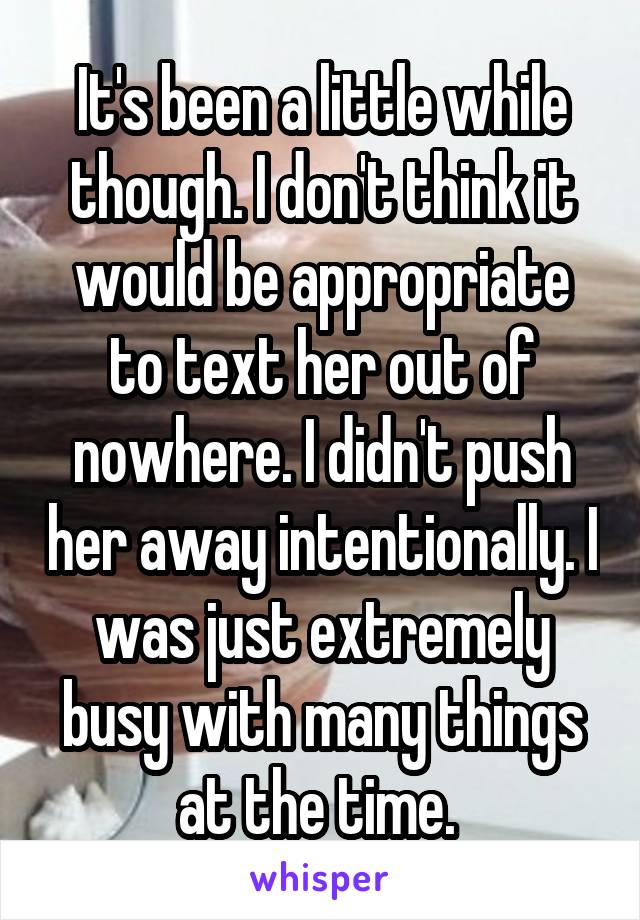 It's been a little while though. I don't think it would be appropriate to text her out of nowhere. I didn't push her away intentionally. I was just extremely busy with many things at the time. 