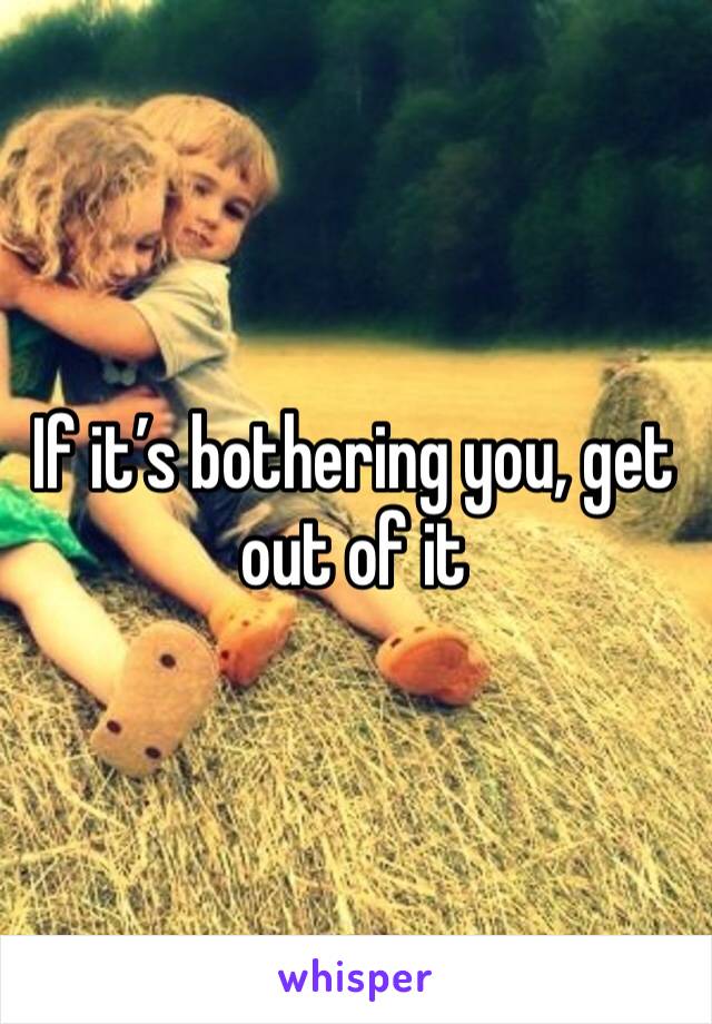 If it’s bothering you, get out of it