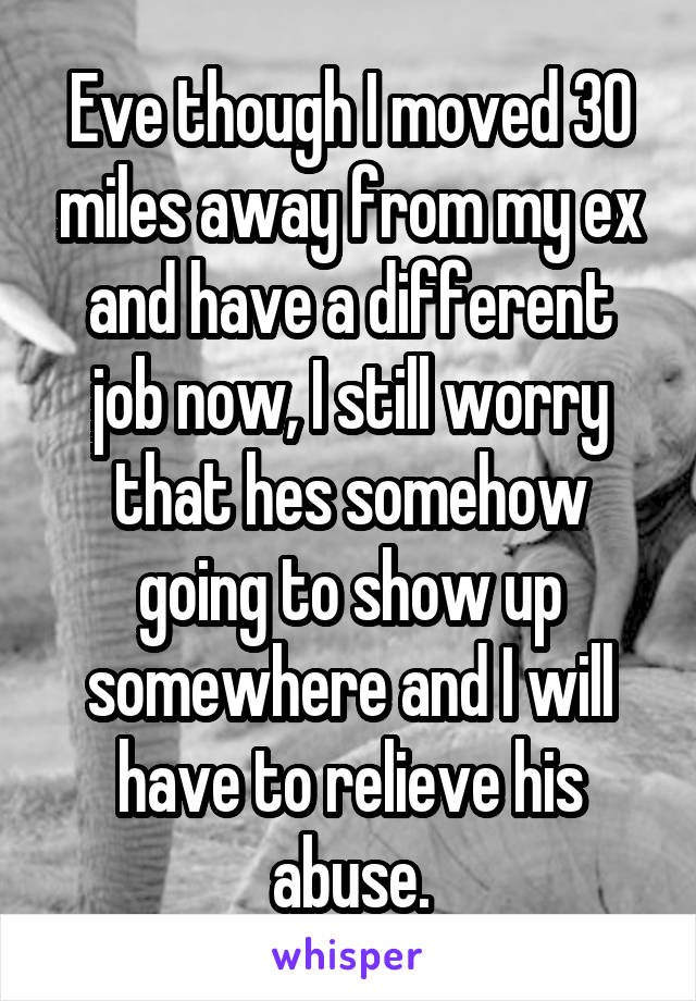 Eve though I moved 30 miles away from my ex and have a different job now, I still worry that hes somehow going to show up somewhere and I will have to relieve his abuse.
