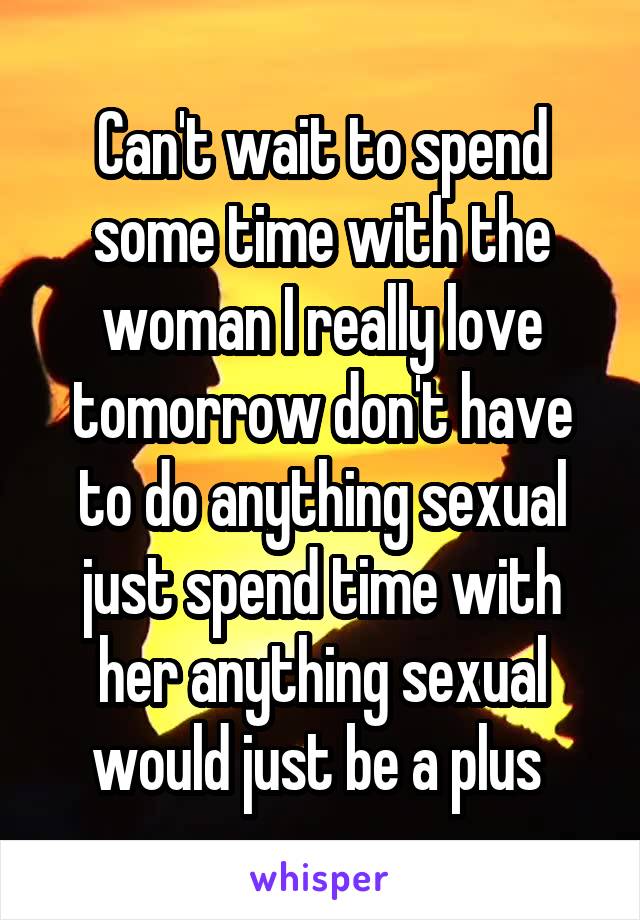 Can't wait to spend some time with the woman I really love tomorrow don't have to do anything sexual just spend time with her anything sexual would just be a plus 