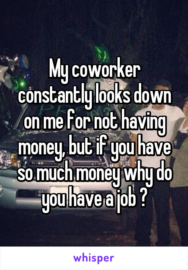 My coworker constantly looks down on me for not having money, but if you have so much money why do you have a job ?