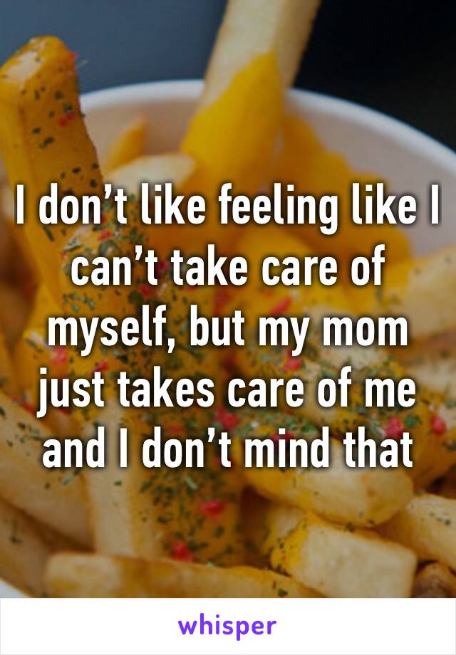 I don’t like feeling like I can’t take care of myself, but my mom just takes care of me and I don’t mind that