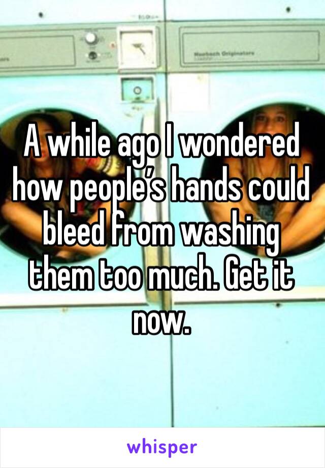 A while ago I wondered how people’s hands could bleed from washing them too much. Get it now. 
