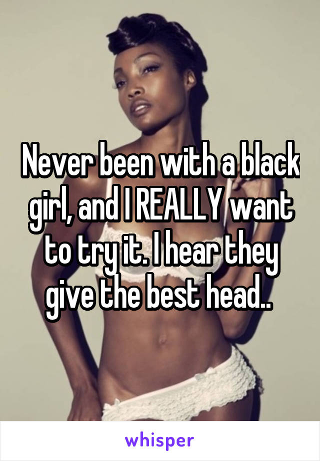 Never been with a black girl, and I REALLY want to try it. I hear they give the best head.. 