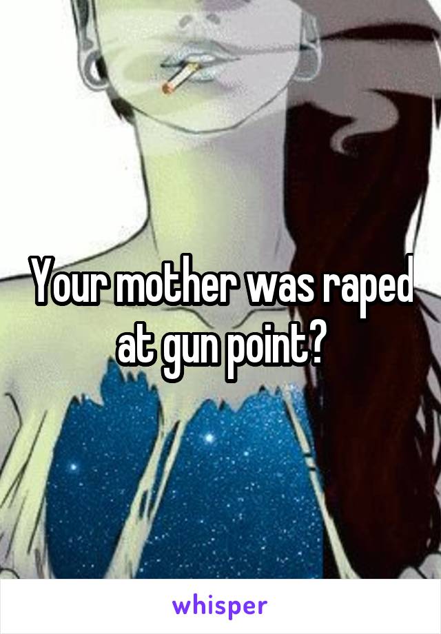 Your mother was raped at gun point?