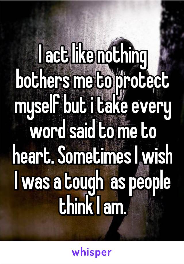 I act like nothing bothers me to protect myself but i take every word said to me to heart. Sometimes I wish I was a tough  as people think I am.
