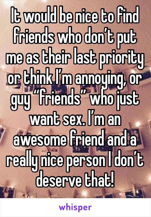 It would be nice to find friends who don’t put me as their last priority or think I’m annoying, or guy “friends” who just want sex. I’m an awesome friend and a really nice person I don’t deserve that!