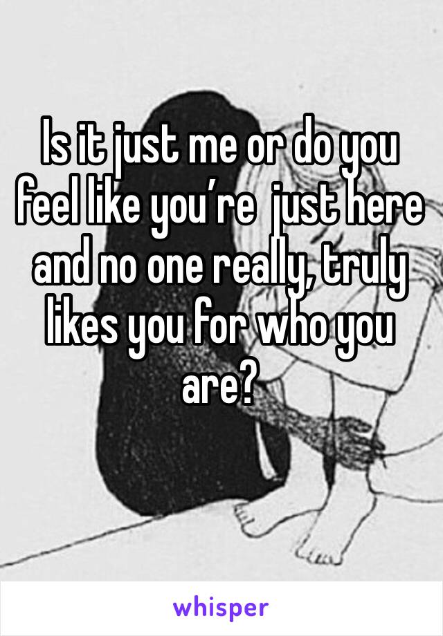 Is it just me or do you feel like you’re  just here and no one really, truly likes you for who you are?