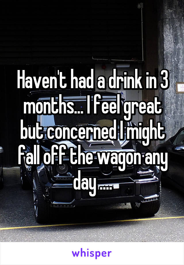Haven't had a drink in 3 months... I feel great but concerned I might fall off the wagon any day ....