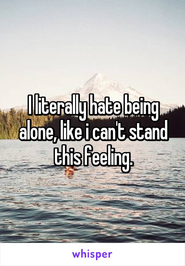 I literally hate being alone, like i can't stand this feeling.
