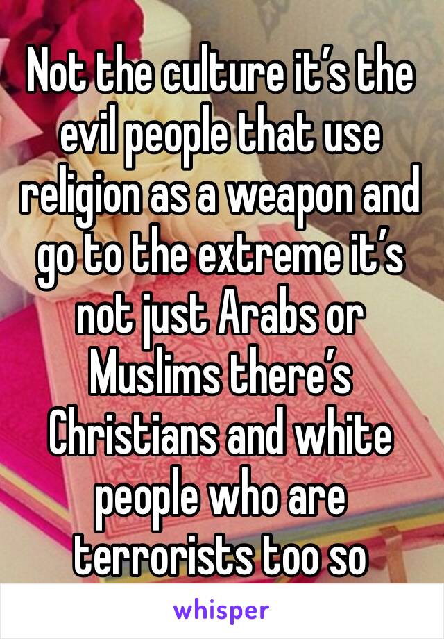 Not the culture it’s the evil people that use religion as a weapon and go to the extreme it’s not just Arabs or Muslims there’s Christians and white people who are terrorists too so