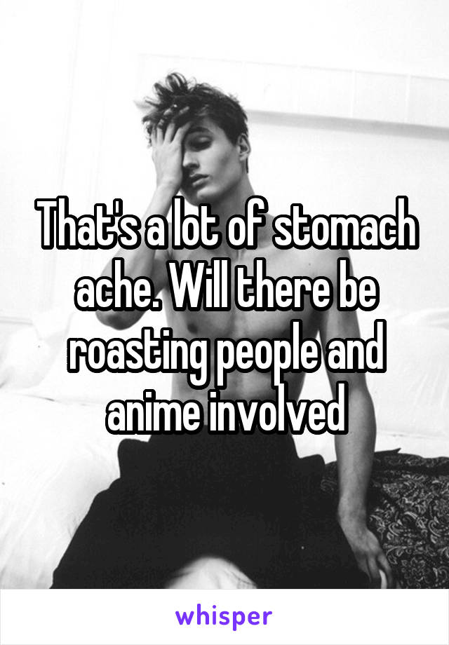 That's a lot of stomach ache. Will there be roasting people and anime involved