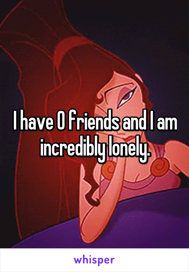 I have 0 friends and I am incredibly lonely.