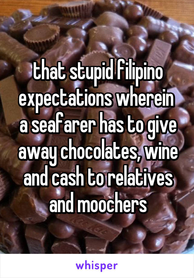 that stupid filipino
expectations wherein 
a seafarer has to give
away chocolates, wine and cash to relatives
and moochers