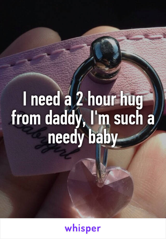 I need a 2 hour hug from daddy, I'm such a needy baby