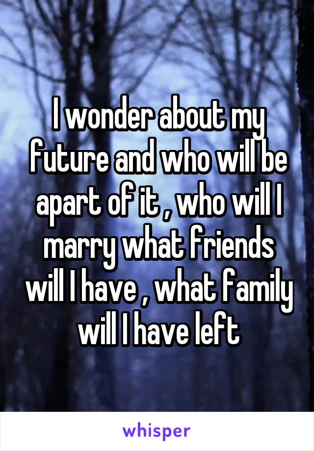 I wonder about my future and who will be apart of it , who will I marry what friends will I have , what family will I have left