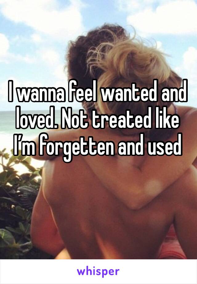 I wanna feel wanted and loved. Not treated like I’m forgetten and used