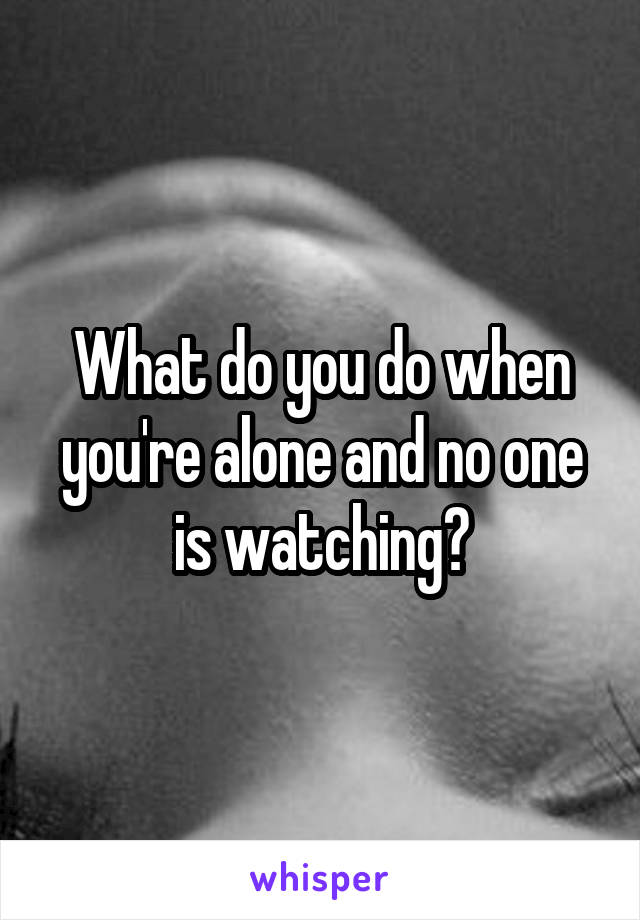 What do you do when you're alone and no one is watching?