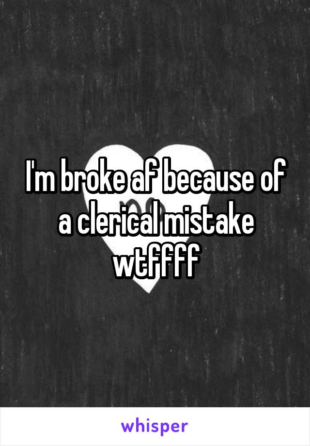 I'm broke af because of a clerical mistake wtffff