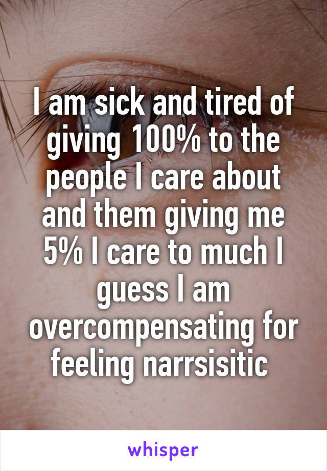 I am sick and tired of giving 100% to the people I care about and them giving me 5% I care to much I guess I am overcompensating for feeling narrsisitic 