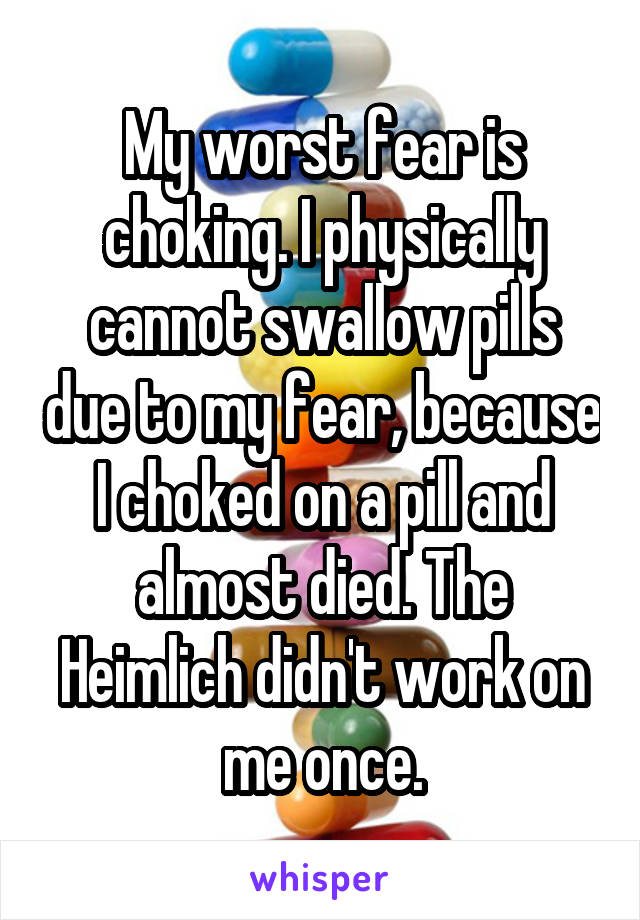 My worst fear is choking. I physically cannot swallow pills due to my fear, because I choked on a pill and almost died. The Heimlich didn't work on me once.