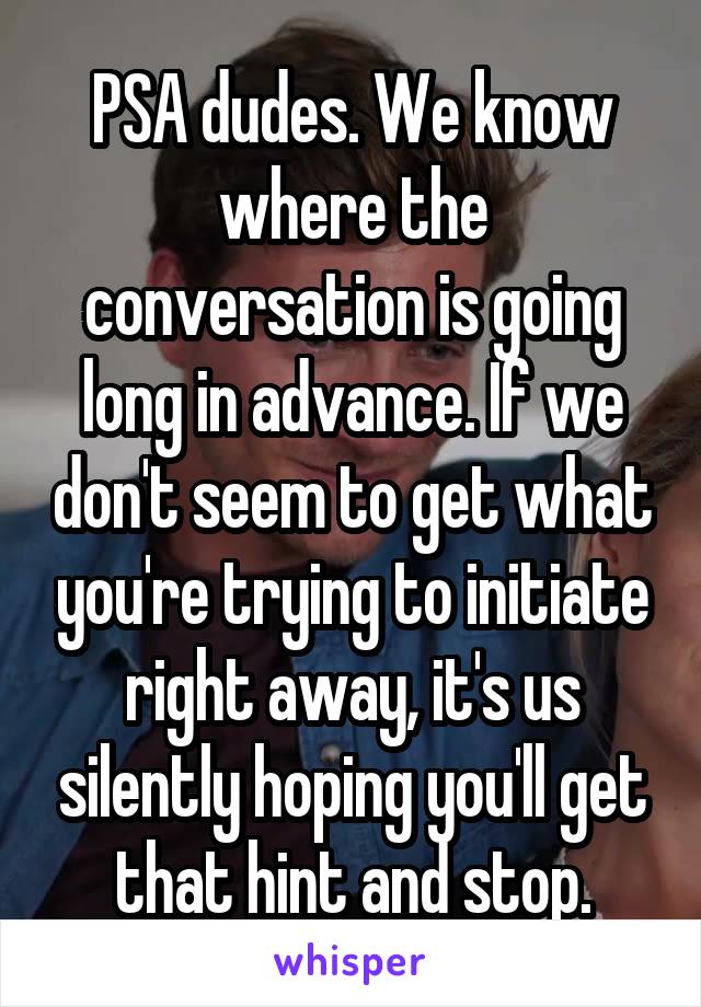 PSA dudes. We know where the conversation is going long in advance. If we don't seem to get what you're trying to initiate right away, it's us silently hoping you'll get that hint and stop.